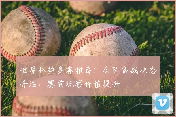 世界杯热身赛推荐:各队备战状态升温,赛前观察价值提升
