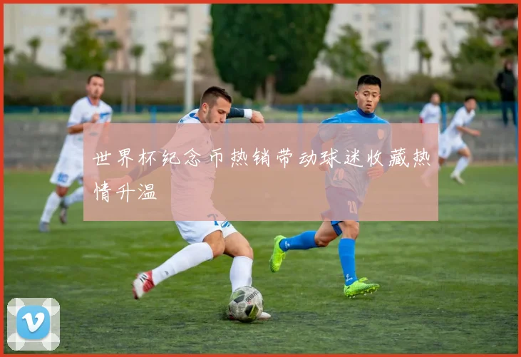 世界杯纪念币热销带动球迷收藏热情升温