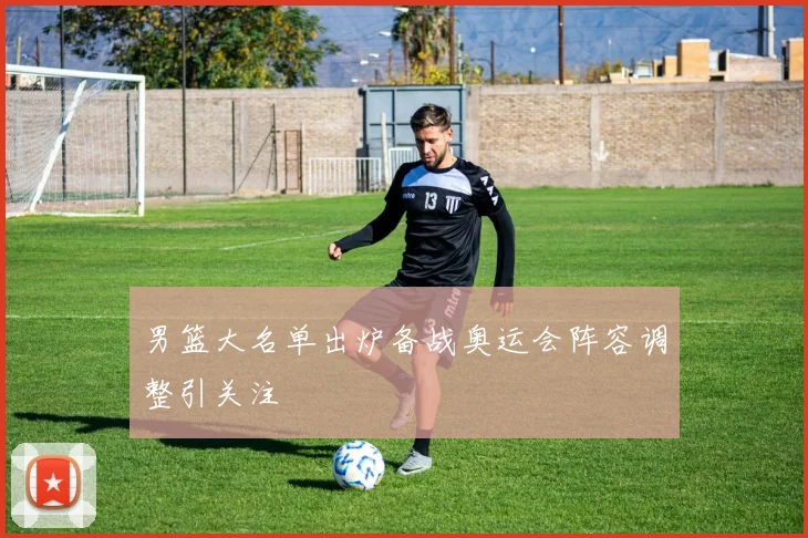 男篮大名单出炉备战奥运会阵容调整引关注