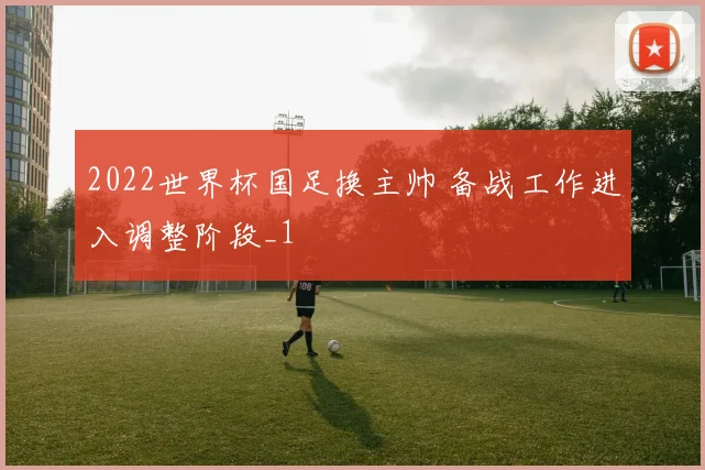 2022世界杯国足换主帅 备战工作进入调整阶段_1