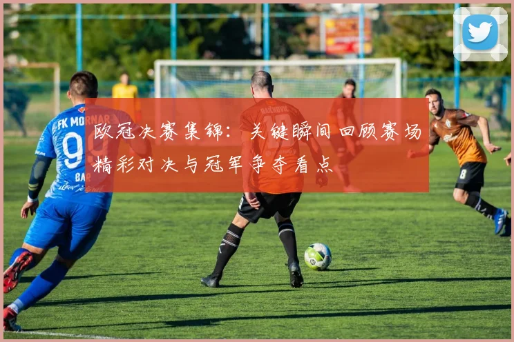 欧冠决赛集锦:关键瞬间回顾赛场精彩对决与冠军争夺看点