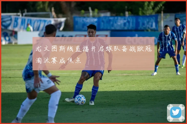 尤文图斯线直播开启球队备战欧冠淘汰赛成焦点