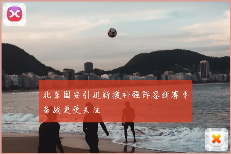 北京国安引进新援补强阵容新赛季备战更受关注