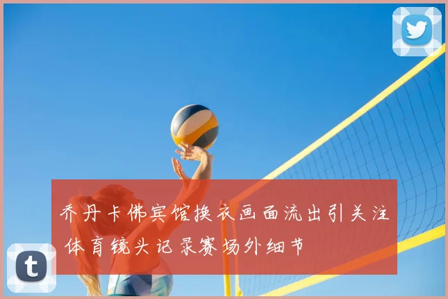 乔丹卡佛宾馆换衣画面流出引关注 体育镜头记录赛场外细节