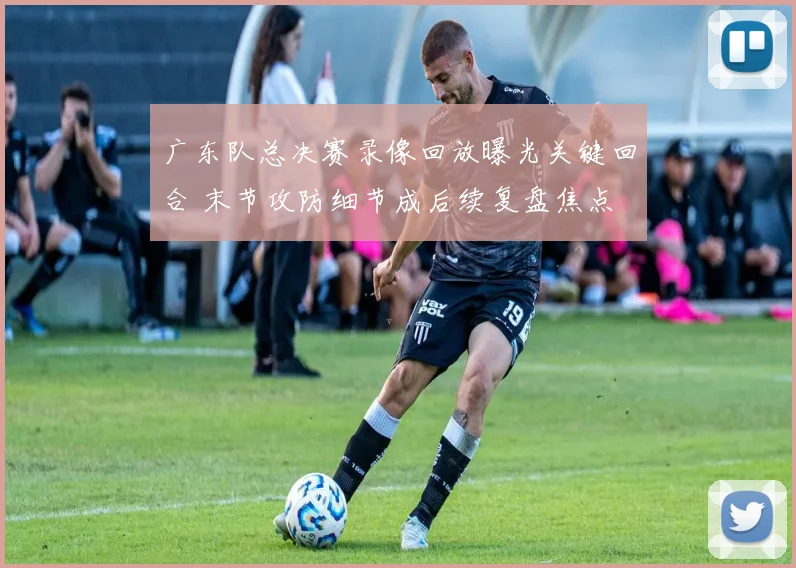 广东队总决赛录像回放曝光关键回合 末节攻防细节成后续复盘焦点