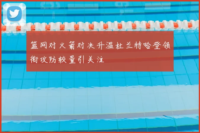 篮网对火箭对决升温杜兰特哈登领衔攻防较量引关注