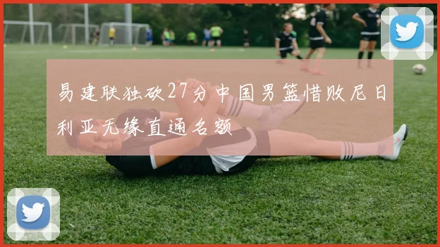 易建联独砍27分中国男篮惜败尼日利亚无缘直通名额