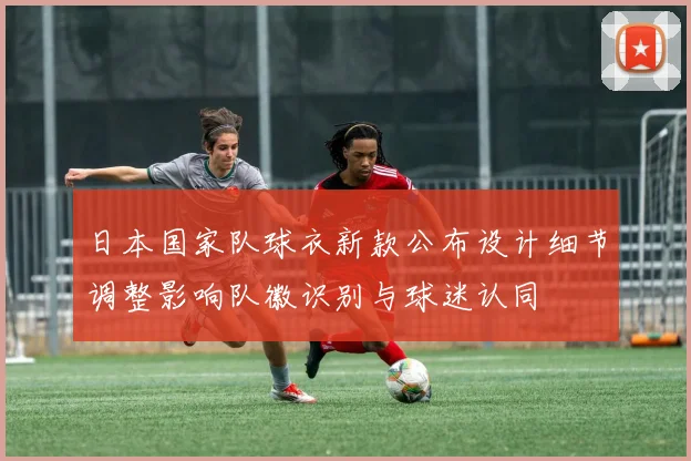 日本国家队球衣新款公布设计细节调整影响队徽识别与球迷认同