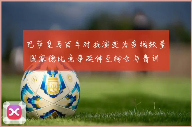 巴萨皇马百年对抗演变为多线较量 国家德比竞争延伸至转会与青训