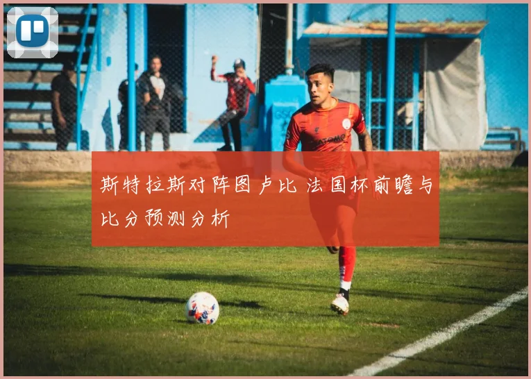 斯特拉斯对阵图卢比 法国杯前瞻与比分预测分析