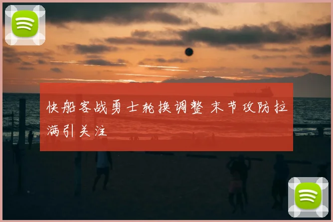 快船客战勇士轮换调整 末节攻防拉满引关注