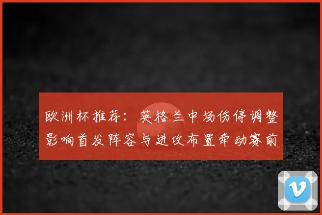 欧洲杯推荐：英格兰中场伤停调整影响首发阵容与进攻布置牵动赛前赔率变动