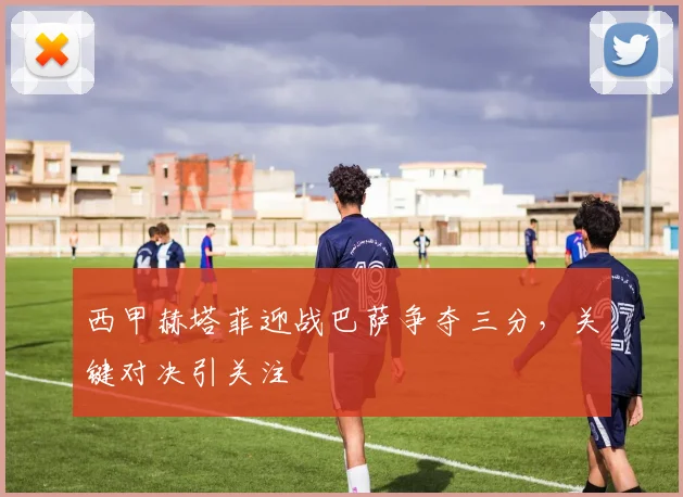 西甲赫塔菲迎战巴萨争夺三分,关键对决引关注