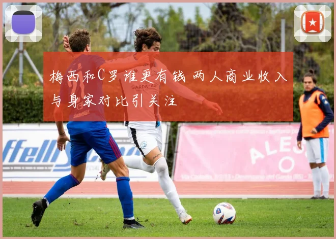 梅西和C罗谁更有钱 两人商业收入与身家对比引关注