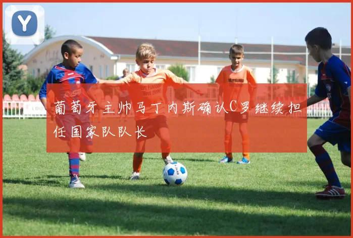 葡萄牙主帅马丁内斯确认C罗继续担任国家队队长