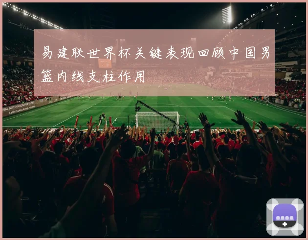 易建联世界杯关键表现回顾中国男篮内线支柱作用