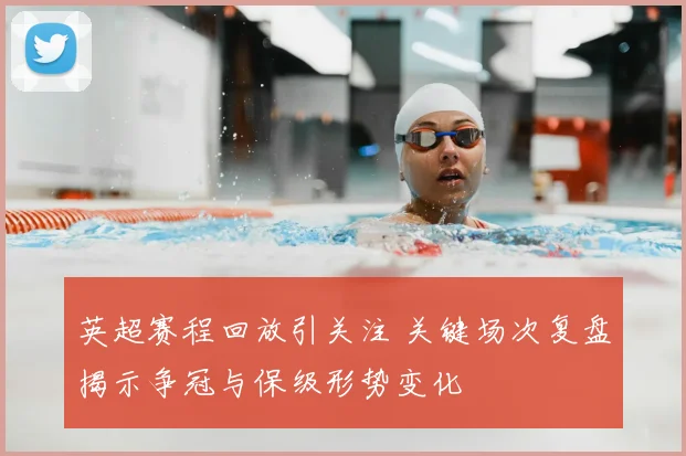 英超赛程回放引关注 关键场次复盘揭示争冠与保级形势变化