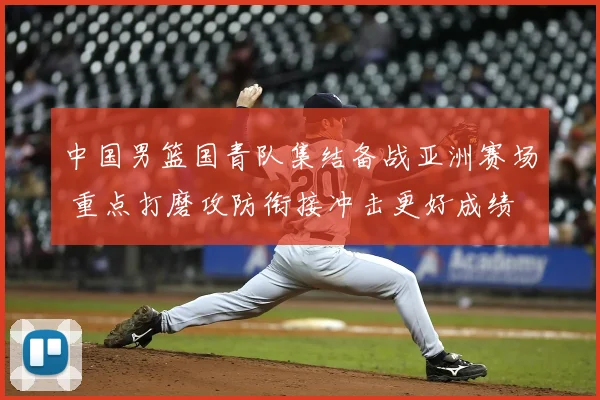 中国男篮国青队集结备战亚洲赛场 重点打磨攻防衔接冲击更好成绩