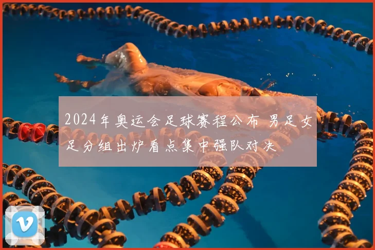 2024年奥运会足球赛程公布 男足女足分组出炉看点集中强队对决