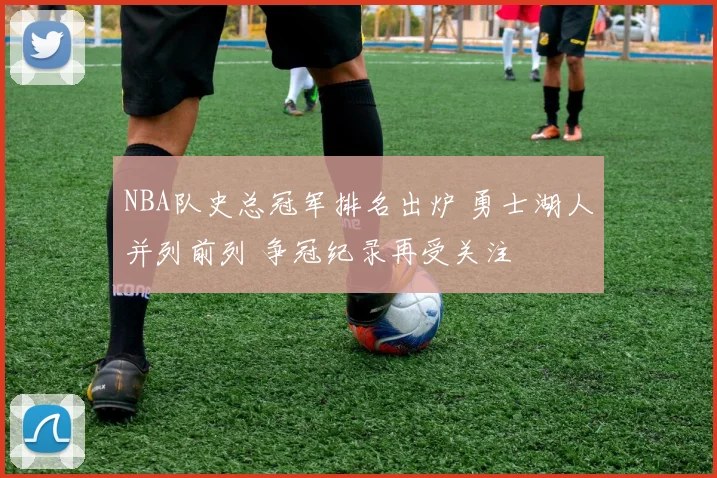 NBA队史总冠军排名出炉 勇士湖人并列前列 争冠纪录再受关注