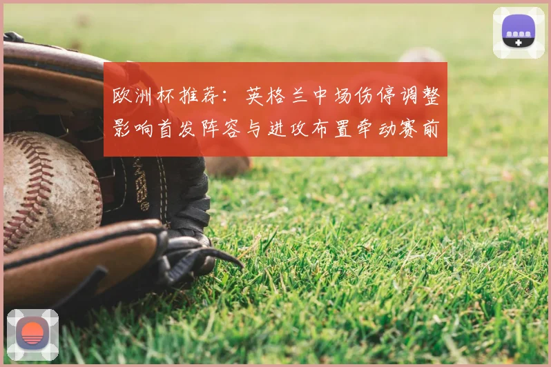 欧洲杯推荐:英格兰中场伤停调整影响首发阵容与进攻布置牵动赛前赔率变动