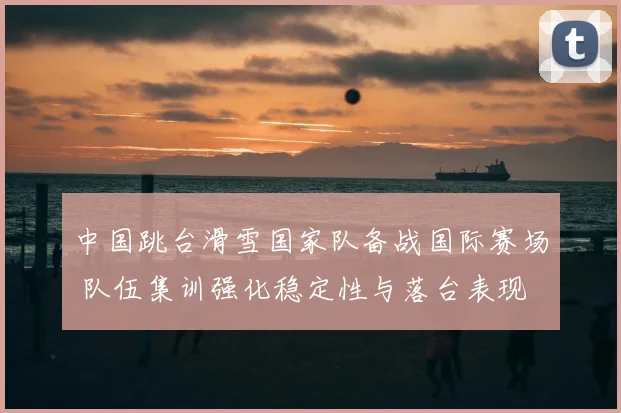 中国跳台滑雪国家队备战国际赛场 队伍集训强化稳定性与落台表现