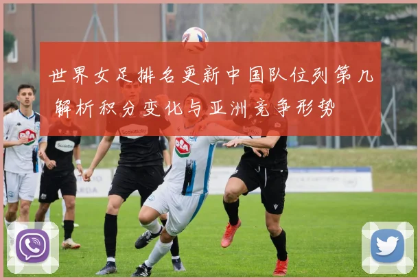 世界女足排名更新中国队位列第几 解析积分变化与亚洲竞争形势