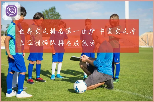 世界女足排名第一出炉 中国女足冲击亚洲强队排名成焦点