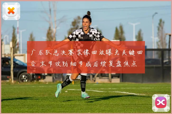 广东队总决赛录像回放曝光关键回合 末节攻防细节成后续复盘焦点