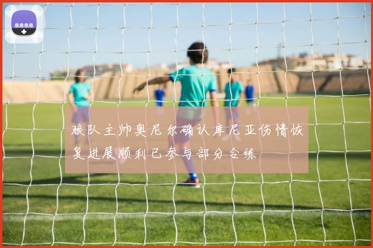 狼队主帅奥尼尔确认库尼亚伤情恢复进展顺利已参与部分合练