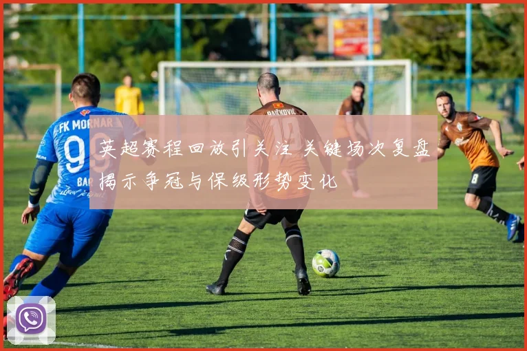 英超赛程回放引关注 关键场次复盘揭示争冠与保级形势变化