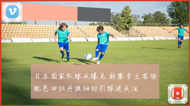 日本国家队球衣曝光 新赛季主客场配色回归并换袖标引球迷关注