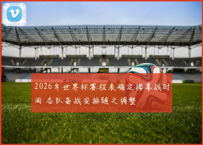 2026年世界杯赛程表确定揭幕战时间 各队备战安排随之调整