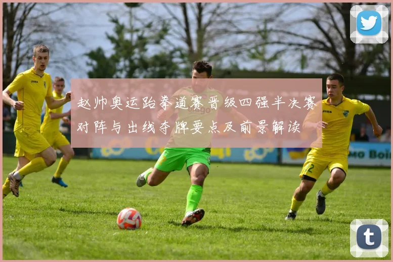 赵帅奥运跆拳道赛晋级四强半决赛对阵与出线夺牌要点及前景解读