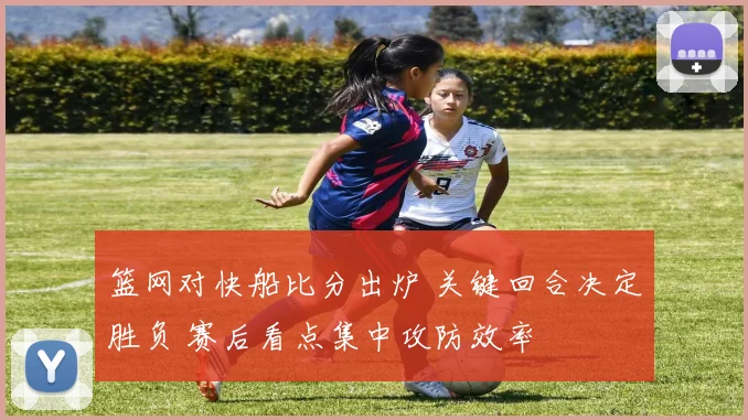 篮网对快船比分出炉 关键回合决定胜负 赛后看点集中攻防效率