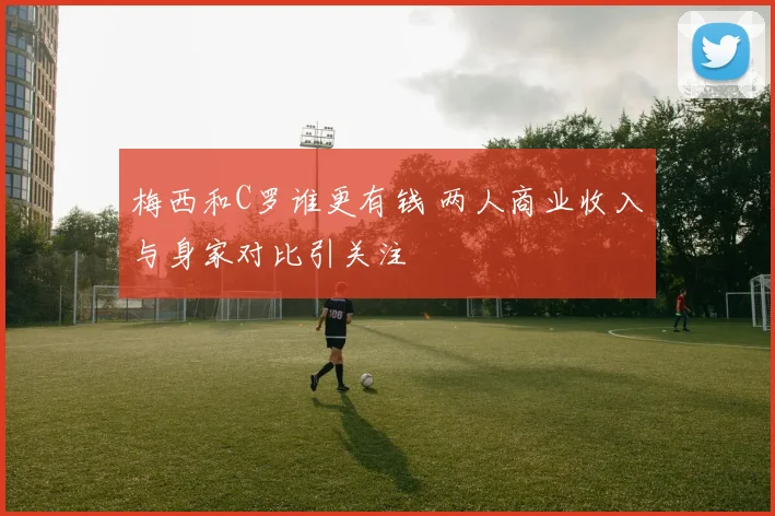 梅西和C罗谁更有钱 两人商业收入与身家对比引关注
