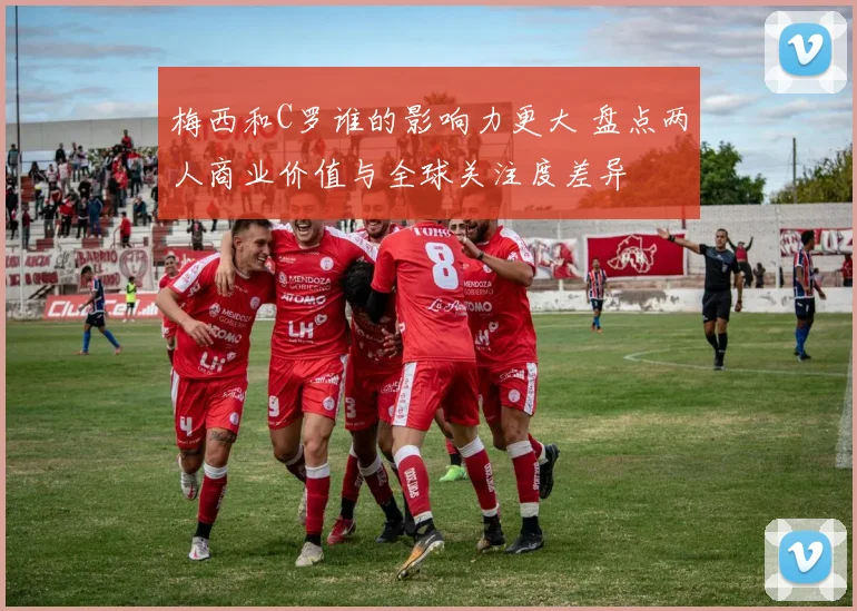 梅西和C罗谁的影响力更大 盘点两人商业价值与全球关注度差异