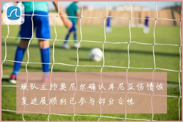 狼队主帅奥尼尔确认库尼亚伤情恢复进展顺利已参与部分合练