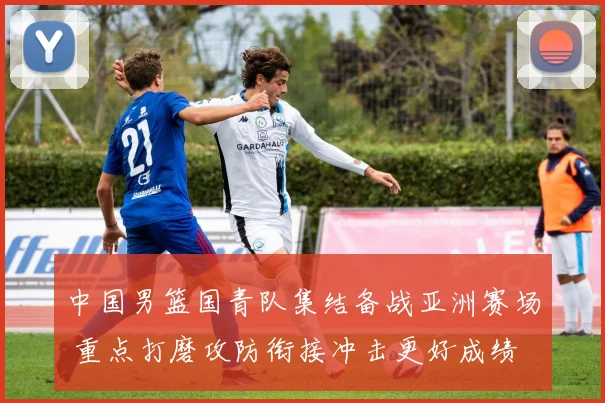 中国男篮国青队集结备战亚洲赛场 重点打磨攻防衔接冲击更好成绩