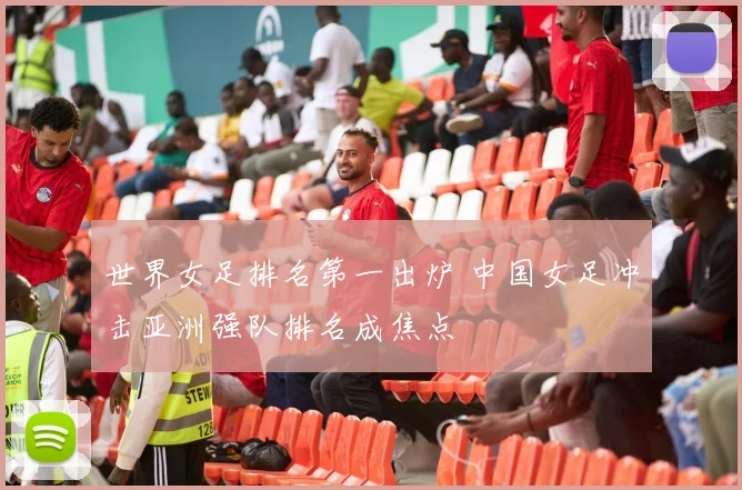 世界女足排名第一出炉 中国女足冲击亚洲强队排名成焦点